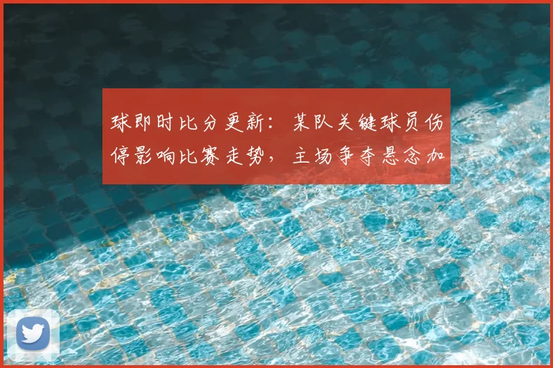球即时比分更新：某队关键球员伤停影响比赛走势，主场争夺悬念加大