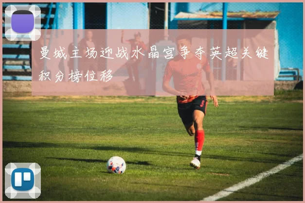 曼城主场迎战水晶宫争夺英超关键积分榜位移