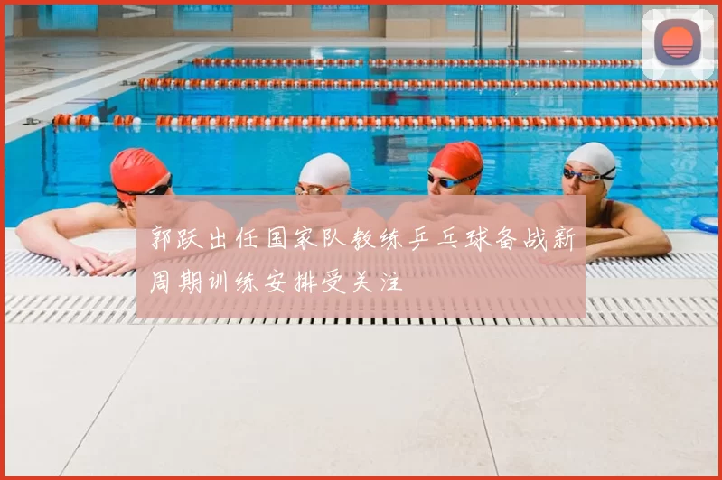 郭跃出任国家队教练乒乓球备战新周期训练安排受关注