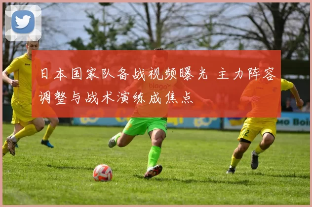 日本国家队备战视频曝光 主力阵容调整与战术演练成焦点