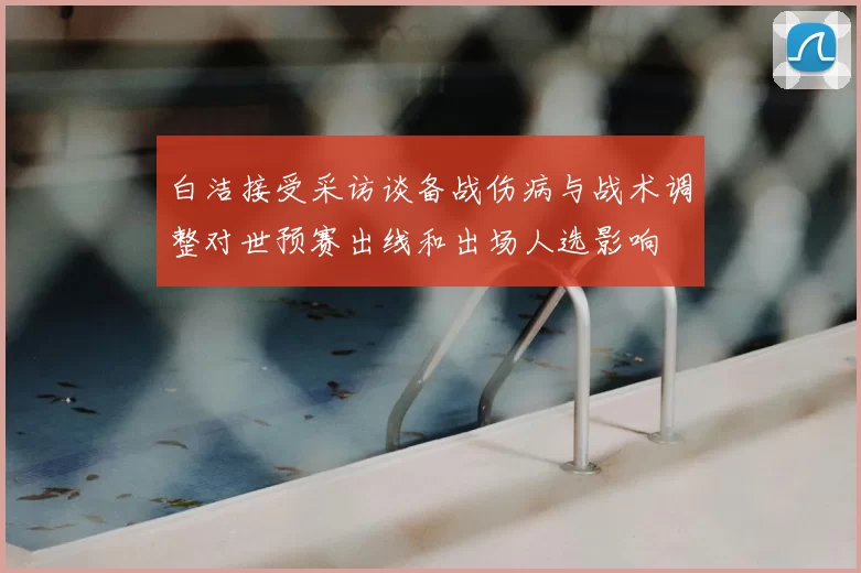 白洁接受采访谈备战伤病与战术调整对世预赛出线和出场人选影响