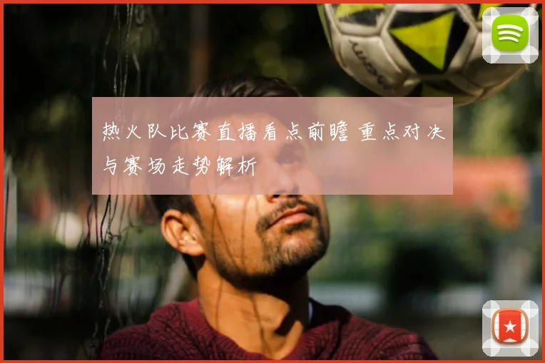 热火队比赛直播看点前瞻 重点对决与赛场走势解析