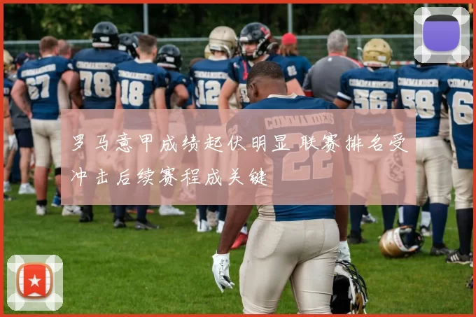 罗马意甲成绩起伏明显 联赛排名受冲击后续赛程成关键