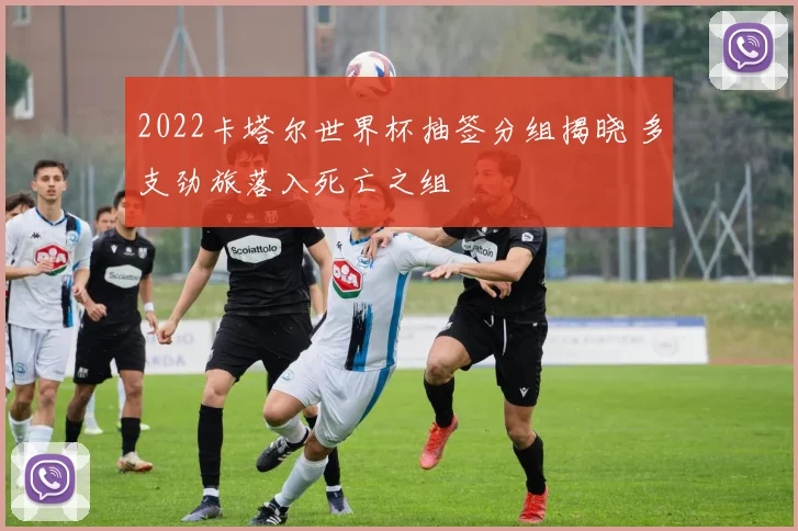 2022卡塔尔世界杯抽签分组揭晓 多支劲旅落入死亡之组