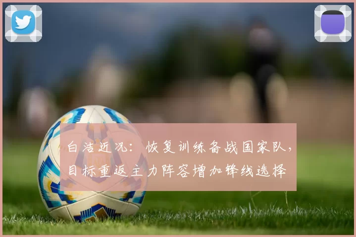 白洁近况：恢复训练备战国家队，目标重返主力阵容增加锋线选择