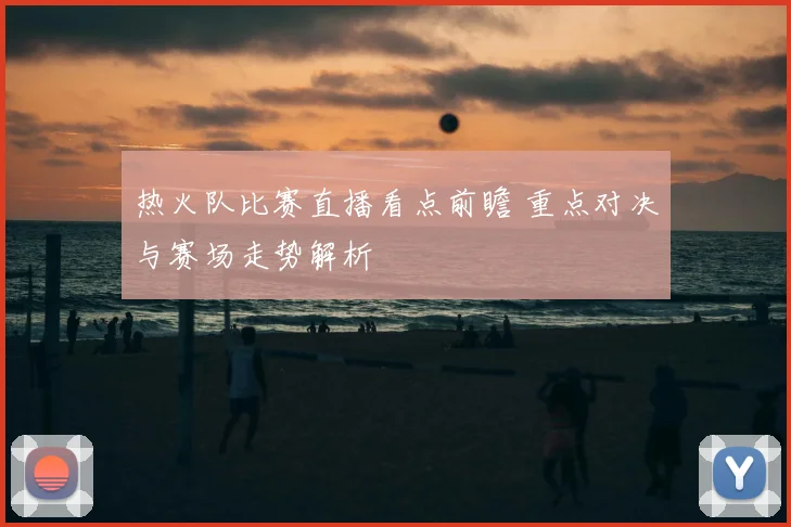 热火队比赛直播看点前瞻 重点对决与赛场走势解析