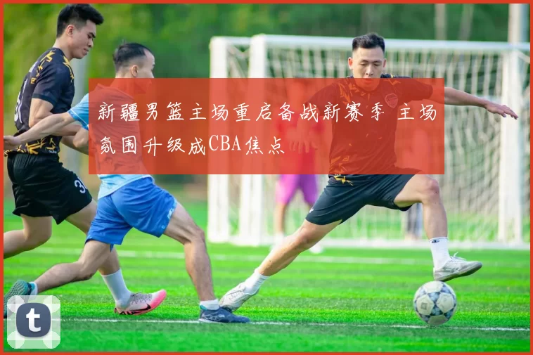 新疆男篮主场重启备战新赛季 主场氛围升级成CBA焦点