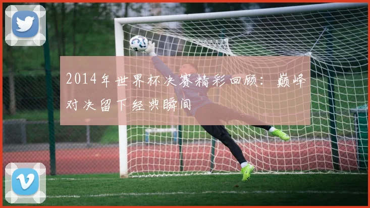 2014年世界杯决赛精彩回顾:巅峰对决留下经典瞬间