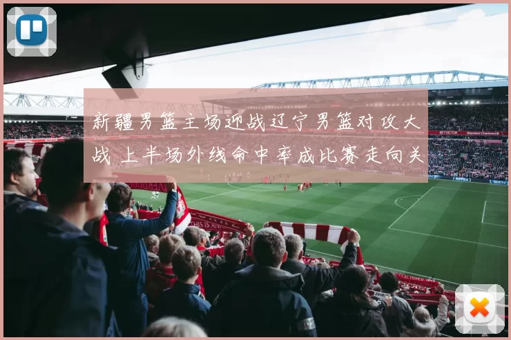 新疆男篮主场迎战辽宁男篮对攻大战 上半场外线命中率成比赛走向关键