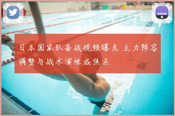 日本国家队备战视频曝光 主力阵容调整与战术演练成焦点