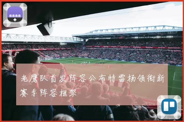 老鹰队首发阵容公布特雷杨领衔新赛季阵容框架