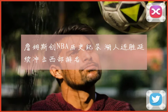 詹姆斯创NBA历史纪录 湖人连胜延续冲击西部排名