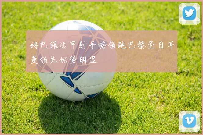 姆巴佩法甲射手榜领跑巴黎圣日耳曼领先优势明显
