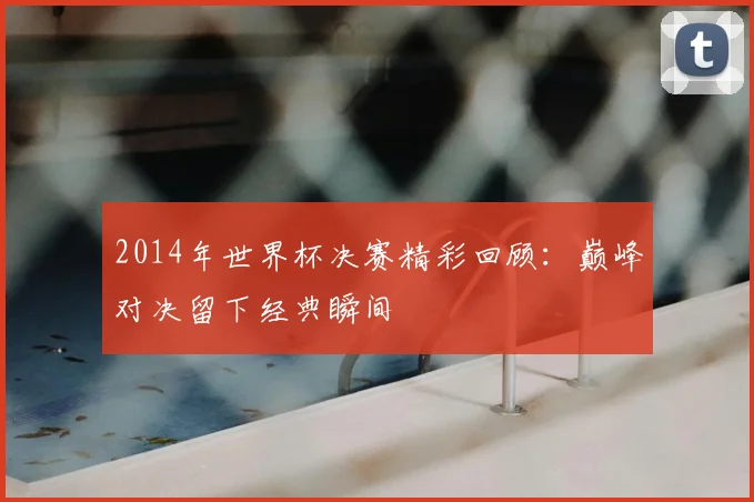 2014年世界杯决赛精彩回顾：巅峰对决留下经典瞬间