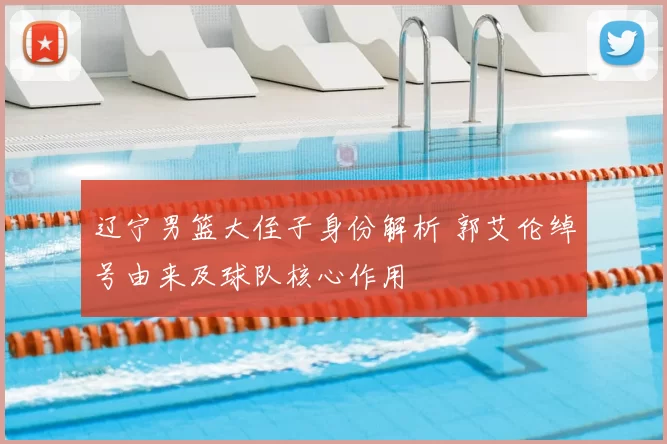 辽宁男篮大侄子身份解析 郭艾伦绰号由来及球队核心作用