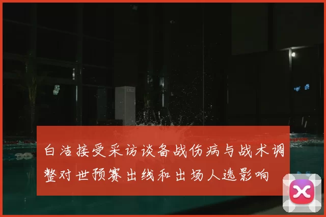 白洁接受采访谈备战伤病与战术调整对世预赛出线和出场人选影响