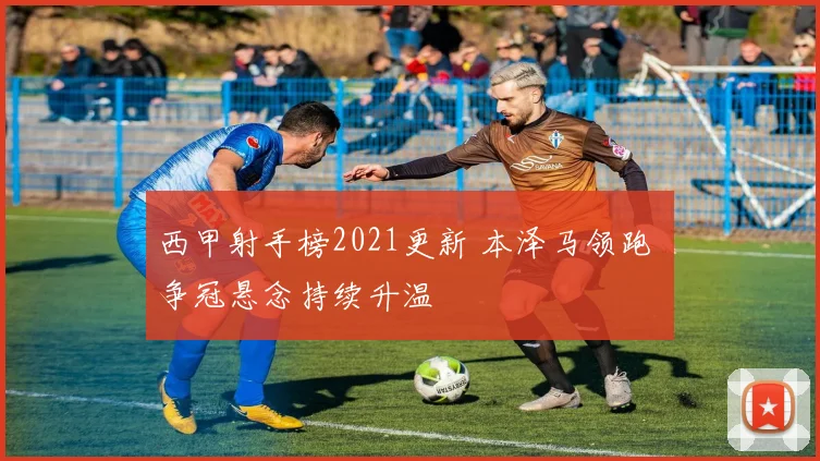 西甲射手榜2021更新 本泽马领跑 争冠悬念持续升温