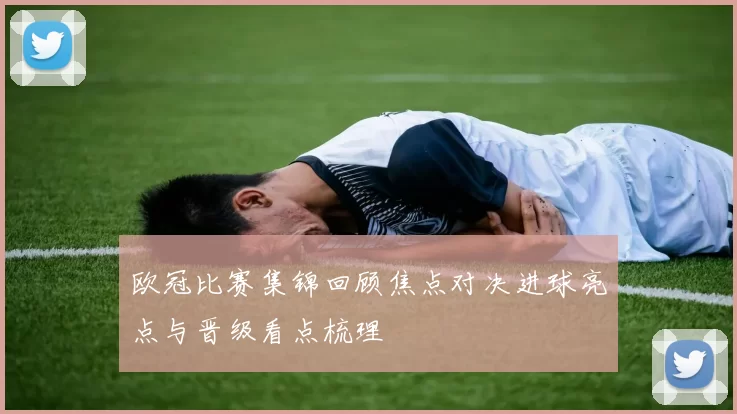 欧冠比赛集锦回顾焦点对决进球亮点与晋级看点梳理