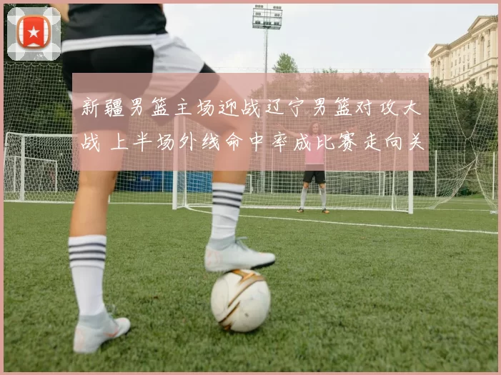 新疆男篮主场迎战辽宁男篮对攻大战 上半场外线命中率成比赛走向关键