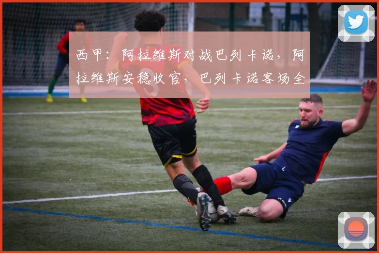 西甲:阿拉维斯对战巴列卡诺,阿拉维斯安稳收官,巴列卡诺客场全力冲击欧战名额,比分预测_比赛_马德里竞技_皇家马德里