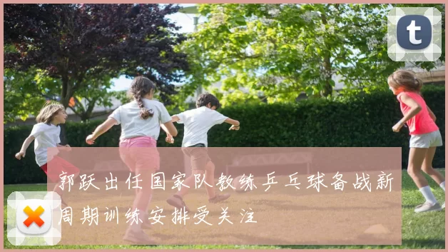 郭跃出任国家队教练乒乓球备战新周期训练安排受关注