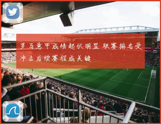 罗马意甲成绩起伏明显 联赛排名受冲击后续赛程成关键